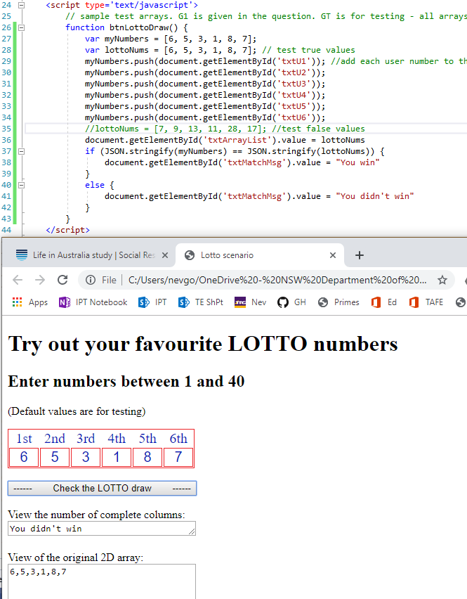 24 
26 
37 
- 
- 
- 
<script type='text/javascript' 
// sample test arrays. GI 
function btnLottoDraw() { 
var myNumbers = 
var lottoNums - 
is given in the question. GT is for testing - 
// test true values 
all arrays 
'txtLlI ' )); //add each user number to 
myNumbers . push (document. getEIement8yId ( ' txtL12 ' ) ) ; 
myNumbers . push (document. ( ' txtL13 ' ) ) ; 
myNumbers . push (document. getEIement8yId ( ' txtL14 ' ) ) ; 
myNumbers . push (document. ( ' txtL15 ' ) ) ; 
myNumbers . push (document. getEIement8yId ( ' txtL16 ' ) ) ; 
/ / lottoNums - 
[7, 9, 13, 11, 28, 17); / 'test false values 
document.getEIementayId( 'txtArrayList ').value = lottoNums 
if ('SON. stringify(myNumbers) 'SON. stringify(IottoNums)) { 
document.getEIementayId( 'txtNatchMsg' ) .value = 
else { 
document.getEIementayId( 'txtNatchMsg').vaIue = 
< / script> 
Life in Australia study X Lotto scenario 
"You win" 
"You didn't win" 
C File C:/Users/nevgo/OneDrive%20-%20NSW%20Department%200f%20... 
IPTNotebook IPT TEShPt Nev O 
O Ed O TAFE e 
Apps 
GH Primes 
Try out your favourite LOTTO numbers 
Enter numbers between 1 and 40 
(Default values are for testing) 
1st 2nd 3rd 4th 5th 6th 
Check the LOTTO draw 
View the number of complete columns : 
You didn't win 
View of the original 2D array: 